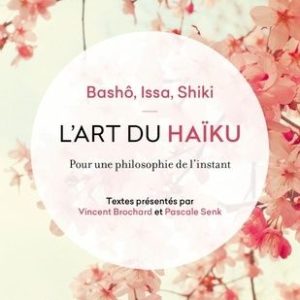 L’Art du Haïku, pour une philosophie de l’instant – Bashô, Issa, Shiki – Textes présentés par Vincent Brochard et Pascale Senk – Le livre de poche –